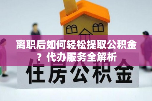 内黄离职后如何轻松提取公积金？代办服务全解析