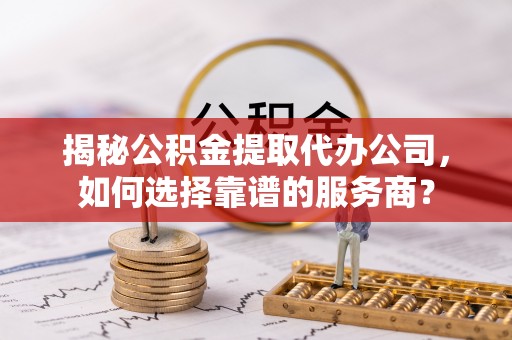 内黄揭秘公积金提取代办公司，如何选择靠谱的服务商？